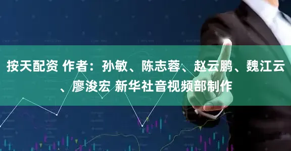 按天配资 作者：孙敏、陈志蓉、赵云鹏、魏江云、廖浚宏 新华社音视频部制作