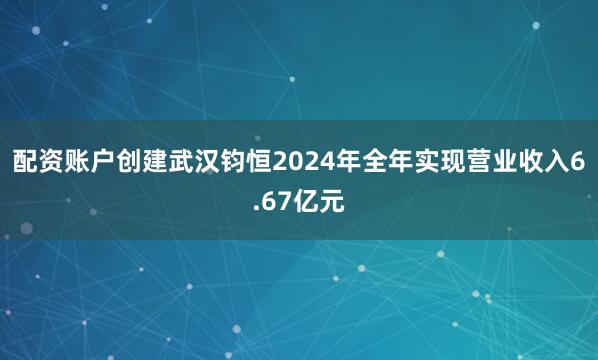 配资账户创建武汉钧恒2024年全年实现营业收入6.67亿元