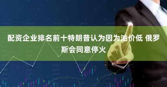 配资企业排名前十特朗普认为因为油价低 俄罗斯会同意停火