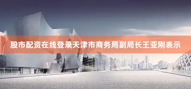 股市配资在线登录天津市商务局副局长王亚刚表示