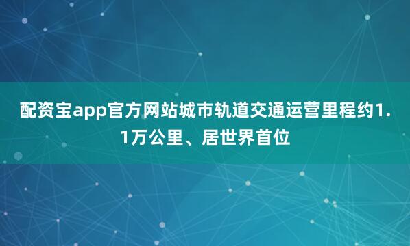 配资宝app官方网站城市轨道交通运营里程约1.1万公里、居世界首位