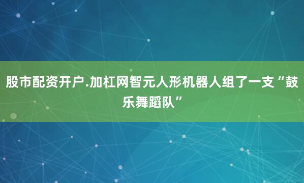 股市配资开户.加杠网智元人形机器人组了一支“鼓乐舞蹈队”