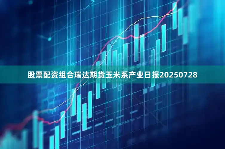 股票配资组合瑞达期货玉米系产业日报20250728