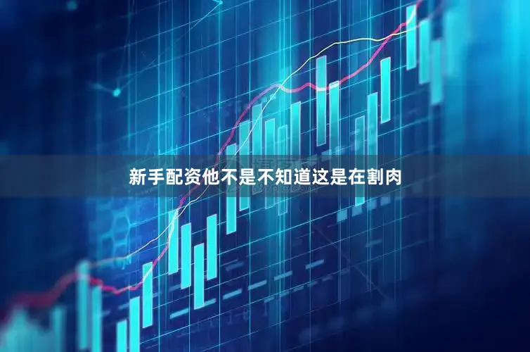 新手配资他不是不知道这是在割肉