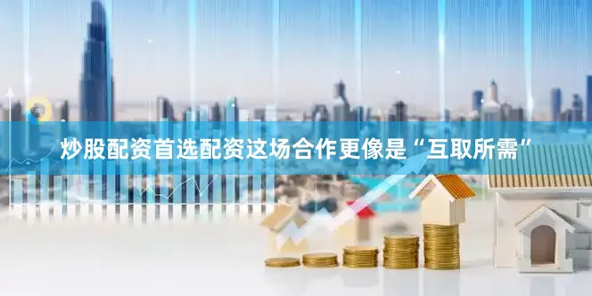 炒股配资首选配资这场合作更像是“互取所需”