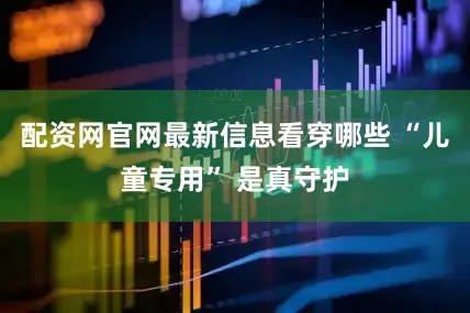 配资网官网最新信息看穿哪些 “儿童专用” 是真守护
