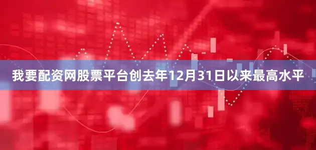 我要配资网股票平台创去年12月31日以来最高水平