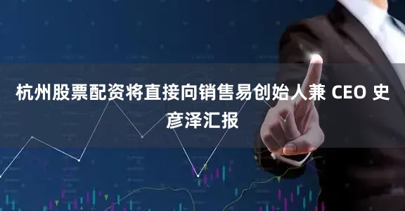 杭州股票配资将直接向销售易创始人兼 CEO 史彦泽汇报